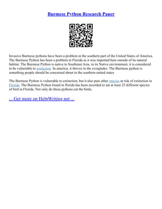 Burmese Python Research Paper
Invasive Burmese pythons have been a problem in the southern part of the United States of America.
The Burmese Python has been a problem in Florida as it was imported here outside of its natural
habitat. The Burmese Python is native to Southeast Asia. in its Native environment, it is considered
to be vulnerable to extinction. In america, it thrives in the everglades. The Burmese python is
something people should be concerned about in the southern united states
The Burmese Python is vulnerable to extinction, but it also puts other species at risk of extinction in
Florida. The Burmese Python found in florida has been recorded to eat at least 25 different species
of bird in Florida. Not only do these pythons eat the birds,
... Get more on HelpWriting.net ...
 