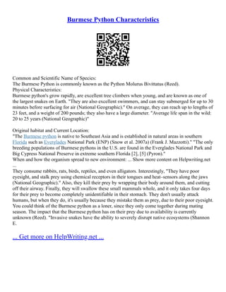 Burmese Python Characteristics
Common and Scientific Name of Species:
The Burmese Python is commonly known as the Python Molurus Bivittatus (Reed).
Physical Characteristics:
Burmese python's grow rapidly, are excellent tree climbers when young, and are known as one of
the largest snakes on Earth. "They are also excellent swimmers, and can stay submerged for up to 30
minutes before surfacing for air (National Geographic)." On average, they can reach up to lengths of
23 feet, and a weight of 200 pounds; they also have a large diameter. "Average life span in the wild:
20 to 25 years (National Geographic)"
Original habitat and Current Location:
"The Burmese python is native to Southeast Asia and is established in natural areas in southern
Florida such as Everglades National Park (ENP) (Snow et al. 2007a) (Frank J. Mazzotti)." "The only
breeding populations of Burmese pythons in the U.S. are found in the Everglades National Park and
Big Cypress National Preserve in extreme southern Florida [2], [5] (Pyron)."
When and how the organism spread to new environment: ... Show more content on Helpwriting.net
...
They consume rabbits, rats, birds, reptiles, and even alligators. Interestingly, "They have poor
eyesight, and stalk prey using chemical receptors in their tongues and heat–sensors along the jaws
(National Geographic)." Also, they kill their prey by wrapping their body around them, and cutting
off their airway. Finally, they will swallow these small mammals whole, and it only takes four days
for their prey to become completely unidentifiable in their stomach. They don't usually attack
humans, but when they do, it's usually because they mistake them as prey, due to their poor eyesight.
You could think of the Burmese python as a loner, since they only come together during mating
season. The impact that the Burmese python has on their prey due to availability is currently
unknown (Reed). "Invasive snakes have the ability to severely disrupt native ecosystems (Shannon
E.
... Get more on HelpWriting.net ...
 