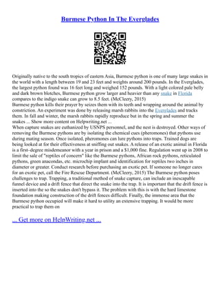 Burmese Python In The Everglades
Originally native to the south tropics of eastern Asia, Burmese python is one of many large snakes in
the world with a length between 19 and 23 feet and weights around 200 pounds. In the Everglades,
the largest python found was 16 feet long and weighed 152 pounds. With a light colored pale belly
and dark brown blotches, Burmese python grow larger and heavier than any snake in Florida
compares to the indigo snake can grow to 8.5 feet. (McCleery, 2015)
Burmese python kills their prayer by seizes them with its teeth and wrapping around the animal by
constriction. An experiment was done by releasing marsh rabbits into the Everglades and tracks
them. In fall and winter, the marsh rabbits rapidly reproduce but in the spring and summer the
snakes ... Show more content on Helpwriting.net ...
When capture snakes are euthanized by USNPS personnel, and the nest is destroyed. Other ways of
removing the Burmese pythons are by isolating the chemical cues (pheromones) that pythons use
during mating season. Once isolated, pheromones can lure pythons into traps. Trained dogs are
being looked at for their effectiveness at sniffing out snakes. A release of an exotic animal in Florida
is a first–degree misdemeanor with a year in prison and a $1,000 fine. Regulation went up in 2008 to
limit the sale of "reptiles of concern" like the Burmese pythons, African rock pythons, reticulated
pythons, green anacondas, etc. microchip implant and identification for reptiles two inches in
diameter or greater. Conduct research before purchasing an exotic pet. If someone no longer cares
for an exotic pet, call the Fire Rescue Department. (McCleery, 2015) The Burmese python poses
challenges to trap. Trapping, a traditional method of snake capture, can include an inescapable
funnel device and a drift fence that direct the snake into the trap. It is important that the drift fence is
inserted into the so the snakes don't bypass it. The problem with this is with the hard limestone
foundation making construction of the drift fences difficult. Finally, the immense area that the
Burmese python occupied will make it hard to utility an extensive trapping. It would be more
practical to trap them on
... Get more on HelpWriting.net ...
 