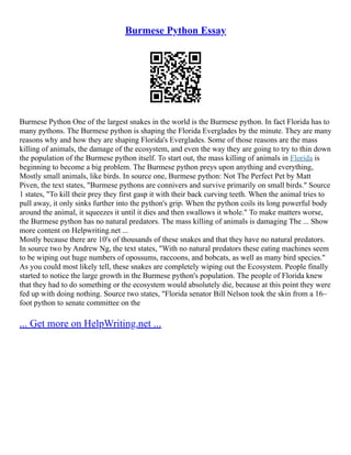 Burmese Python Essay
Burmese Python One of the largest snakes in the world is the Burmese python. In fact Florida has to
many pythons. The Burmese python is shaping the Florida Everglades by the minute. They are many
reasons why and how they are shaping Florida's Everglades. Some of those reasons are the mass
killing of animals, the damage of the ecosystem, and even the way they are going to try to thin down
the population of the Burmese python itself. To start out, the mass killing of animals in Florida is
beginning to become a big problem. The Burmese python preys upon anything and everything,
Mostly small animals, like birds. In source one, Burmese python: Not The Perfect Pet by Matt
Piven, the text states, "Burmese pythons are connivers and survive primarily on small birds." Source
1 states, "To kill their prey they first gasp it with their back curving teeth. When the animal tries to
pull away, it only sinks further into the python's grip. When the python coils its long powerful body
around the animal, it squeezes it until it dies and then swallows it whole." To make matters worse,
the Burmese python has no natural predators. The mass killing of animals is damaging The ... Show
more content on Helpwriting.net ...
Mostly because there are 10's of thousands of these snakes and that they have no natural predators.
In source two by Andrew Ng, the text states, "With no natural predators these eating machines seem
to be wiping out huge numbers of opossums, raccoons, and bobcats, as well as many bird species."
As you could most likely tell, these snakes are completely wiping out the Ecosystem. People finally
started to notice the large growth in the Burmese python's population. The people of Florida knew
that they had to do something or the ecosystem would absolutely die, because at this point they were
fed up with doing nothing. Source two states, "Florida senator Bill Nelson took the skin from a 16–
foot python to senate committee on the
... Get more on HelpWriting.net ...
 