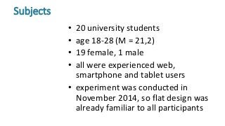 • 20 university students
• age 18-28 (M = 21,2)
• 19 female, 1 male
• all were experienced web,
smartphone and tablet users
• experiment was conducted in
November 2014, so flat design was
already familiar to all participants
Subjects
 
