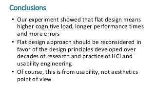 • Our experiment showed that flat design means
higher cognitive load, longer performance times
and more errors
• Flat design approach should be reconsidered in
favor of the design principles developed over
decades of research and practice of HCI and
usability engineering
• Of course, this is from usability, not aesthetics
point of view
Conclusions
 