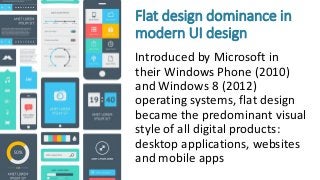 Flat design dominance in
modern UI design
Introduced by Microsoft in
their Windows Phone (2010)
and Windows 8 (2012)
operating systems, flat design
became the predominant visual
style of all digital products:
desktop applications, websites
and mobile apps
 