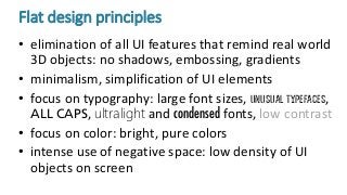 Flat design principles
• elimination of all UI features that remind real world
3D objects: no shadows, embossing, gradients
• minimalism, simplification of UI elements
• focus on typography: large font sizes, unusual typefaces,
ALL CAPS, ultralight and condensed fonts, low contrast
• focus on color: bright, pure colors
• intense use of negative space: low density of UI
objects on screen
 