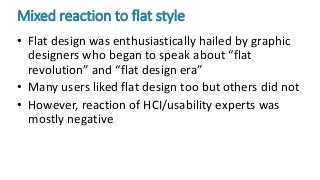 Mixed reaction to flat style
• Flat design was enthusiastically hailed by graphic
designers who began to speak about “flat
revolution” and “flat design era”
• Many users liked flat design too but others did not
• However, reaction of HCI/usability experts was
mostly negative
 