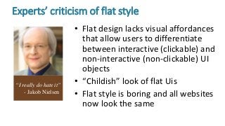 Experts’ criticism of flat style
• Flat design lacks visual affordances
that allow users to differentiate
between interactive (clickable) and
non-interactive (non-clickable) UI
objects
• “Childish” look of flat Uis
• Flat style is boring and all websites
now look the same
“I really do hate it”
- Jakob Nielsen
 