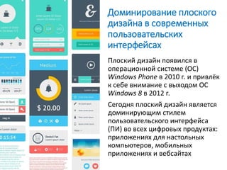 Доминирование плоского
дизайна в современных
пользовательских
интерфейсах
Плоский дизайн появился в
операционной системе (ОС)
Windows Phone в 2010 г. и привлёк
к себе внимание с выходом ОС
Windows 8 в 2012 г.
Сегодня плоский дизайн является
доминирующим стилем
пользовательского интерфейса
(ПИ) во всех цифровых продуктах:
приложениях для настольных
компьютеров, мобильных
приложениях и вебсайтах
 
