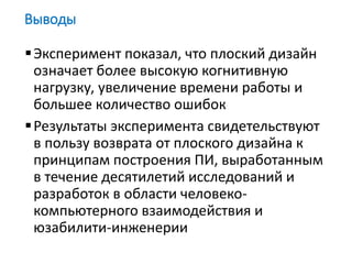 Эксперимент показал, что плоский дизайн
означает более высокую когнитивную
нагрузку, увеличение времени работы и
большее количество ошибок
Результаты эксперимента свидетельствуют
в пользу возврата от плоского дизайна к
принципам построения ПИ, выработанным
в течение десятилетий исследований и
разработок в области человеко-
компьютерного взаимодействия и
юзабилити-инженерии
Выводы
 