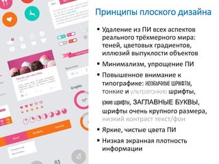 Принципы плоского дизайна
 Удаление из ПИ всех аспектов
реального трёхмерного мира:
теней, цветовых градиентов,
иллюзий выпуклости объектов
 Минимализм, упрощение ПИ
 Повышенное внимание к
типографике: необычные шрифты,
тонкие и ультратонкие шрифты,
узкие шрифты, ЗАГЛАВНЫЕ БУКВЫ,
шрифты очень крупного размера,
низкий контраст текст/фон
 Яркие, чистые цвета ПИ
 Низкая экранная плотность
информации
 