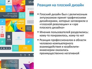 Реакция на плоский дизайн
 Плоский дизайн был с религиозным
энтузиазмом принят графическими
дизайнерами, которые заговорили о
«плоской революции» и «эре
плоского дизайна»
 Мнения пользователей разделились:
кому-то понравилось, кому-то нет
 Реакция профессионалов в области
человеко-компьютерного
взаимодействия и юзабилити-
инженерии оказалась
преимущественно негативной
 
