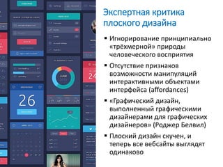 Экспертная критика
плоского дизайна
 Игнорирование принципиально
«трёхмерной» природы
человеческого восприятия
 Отсутствие признаков
возможности манипуляций
интерактивными объектами
интерфейса (affordances)
 «Графический дизайн,
выполненный графическими
дизайнерами для графических
дизайнеров» (Роджер Белвил)
 Плоский дизайн скучен, и
теперь все вебсайты выглядят
одинаково
 