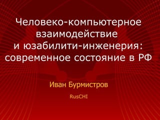 Человеко-компьютерное взаимодействие  и юзабилити-инженерия: современное состояние в РФ Иван Бурмистров RusCHI 