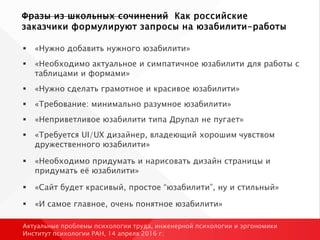 Фразы из школьных сочинений Как российские
заказчики формулируют запросы на юзабилити-работы
 «Нужно добавить нужного юзабилити»
 «Необходимо актуальное и симпатичное юзабилити для работы с
таблицами и формами»
 «Нужно сделать грамотное и красивое юзабилити»
 «Требование: минимально разумное юзабилити»
 «Неприветливое юзабилити типа Друпал не пугает»
 «Требуется UI/UX дизайнер, владеющий хорошим чувством
дружественного юзабилити»
 «Необходимо придумать и нарисовать дизайн страницы и
придумать её юзабилити»
 «Сайт будет красивый, простое “юзабилити”, ну и стильный»
 «И самое главное, очень понятное юзабилити»
Актуальные проблемы психологии труда, инженерной психологии и эргономики
Институт психологии РАН, 14 апреля 2016 г.
 