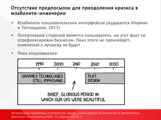 Отсутствие предпосылок для преодоления кризиса в
юзабилити-инженерии
 Юзабилити пользовательских интерфейсов ухудшается (Норман
и Тогнаццини, 2015)
 Потерпевшей стороной является пользователь, но этот факт не
отрефлексирован бизнесом. Пока этого не произойдёт,
изменений к лучшему не будет
 Пока отшучиваемся:
Актуальные проблемы психологии труда, инженерной психологии и эргономики
Институт психологии РАН, 14 апреля 2016 г.
 