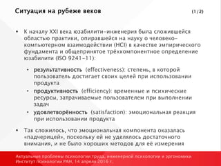 Ситуация на рубеже веков (1/2)
 К началу XXI века юзабилити-инженерия была сложившейся
областью практики, опиравшейся на науку о человеко-
компьютерном взаимодействии (HCI) в качестве эмпирического
фундамента и общепринятое трёхкомпонентное определение
юзабилити (ISO 9241-11):
• результативность (effectiveness): степень, в которой
пользователь достигает своих целей при использовании
продукта
• продуктивность (efficiency): временные и психические
ресурсы, затрачиваемые пользователем при выполнении
задач
• удовлетворённость (satisfaction): эмоциональная реакция
при использовании продукта
 Так сложилось, что эмоциональная компонента оказалась
«падчерицей», поскольку ей не уделялось достаточного
внимания, и не было хороших методов для её измерения
Актуальные проблемы психологии труда, инженерной психологии и эргономики
Институт психологии РАН, 14 апреля 2016 г.
 