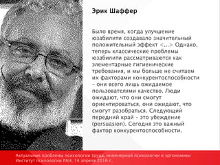 Эрик Шаффер
Было время, когда улучшение
юзабилити создавало значительный
положительный эффект <...> Однако,
теперь классические проблемы
юзабилити рассматриваются как
элементарные гигиенические
требования, и мы больше не считаем
их факторами конкурентоспособности
– они всего лишь ожидаемое
пользователями качество. Люди
ожидают, что они смогут
ориентироваться, они ожидают, что
смогут разобраться. Следующий
передний край – это убеждение
(persuasion). Сегодня это важный
фактор конкурентоспособности.
Актуальные проблемы психологии труда, инженерной психологии и эргономики
Институт психологии РАН, 14 апреля 2016 г.
 