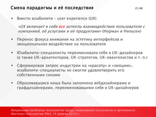 Смена парадигмы и её последствия (1/4)
 Вместо юзабилити – user experience (UX):
«UX включает в себя все аспекты взаимодействия пользователя с
компанией, её услугами и её продуктами» (Норман и Нильсен)
 Перенос фокуса внимания на эстетику интерфейсов и
эмоциональное воздействие на пользователя
 Юзабилити-специалисты переименовали себя в UX-дизайнеров
(а также UX-архитекторов, UX-стратегов, UX-евангелистов и т. п.)
 Сформировав запрос индустрии на «красоту» и «эмоцию»,
юзабилити-специалисты не смогли удовлетворить его
собственными силами
 Образовавшаяся ниша была заполнена вебдизайнерами и
графдизайнерами, переименовавшими себя в UX-дизайнеров
Актуальные проблемы психологии труда, инженерной психологии и эргономики
Институт психологии РАН, 14 апреля 2016 г.
 