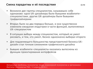 Смена парадигмы и её последствия (2/4)
 Возникли две группы специалистов, называвших себя
одинаково: одни UX-дизайнеры были бывшими юзабилити-
специалистами, другие UX-дизайнеры были бывшими
графдизайнерами
 Вторых было на два порядка больше, и они существенно
изменили ожидания индустрии в части функций, выполняемых
UX-специалистом
 В ситуации выбора между специалистом, который не умеет
рисовать, и тем, кто умеет, бизнес однозначно выбирал второго
 Для подавляющего большинства представителей бизнеса UX-
дизайн стал точным синонимом графического дизайна
 Бывшие юзабилити-специалисты оказались вытеснены из
функции проектирования интерфейсов
Актуальные проблемы психологии труда, инженерной психологии и эргономики
Институт психологии РАН, 14 апреля 2016 г.
 