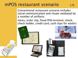 mPOS restaurant scenario 1/6
Conventional restaurant scenario includes
social communication and rituals mediated by
a numb...