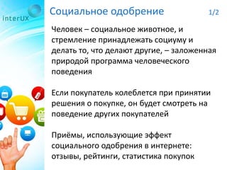 Социальное одобрение 1/2
Человек – социальное животное, и
стремление принадлежать социуму и
делать то, что делают другие, – заложенная
природой программа человеческого
поведения
Если покупатель колеблется при принятии
решения о покупке, он будет смотреть на
поведение других покупателей
Приёмы, использующие эффект
социального одобрения в интернете:
отзывы, рейтинги, статистика покупок
 
