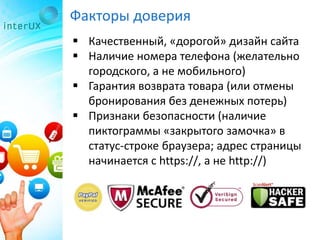 Факторы доверия
 Качественный, «дорогой» дизайн сайта
 Наличие номера телефона (желательно
городского, а не мобильного)
 Гарантия возврата товара (или отмены
бронирования без денежных потерь)
 Признаки безопасности (наличие
пиктограммы «закрытого замочка» в
статус-строке браузера; адрес страницы
начинается с https://, а не http://)
 