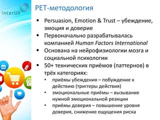 PET-методология
 Persuasion, Emotion & Trust – убеждение,
эмоция и доверие
 Первоначально разрабатывалась
компанией Human Factors International
 Основана на нейрофизиологии мозга и
социальной психологии
 50+ технических приёмов (паттернов) в
трёх категориях:
• приёмы убеждения – побуждение к
действию (триггеры действия)
• эмоциональные приёмы – вызывание
нужной эмоциональной реакции
• приёмы доверия – повышение уровня
доверия, снижение ощущения риска
 