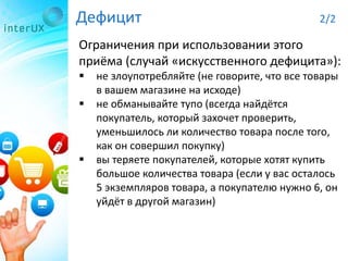 Дефицит 2/2
Ограничения при использовании этого
приёма (случай «искусственного дефицита»):
 не злоупотребляйте (не говорите, что все товары
в вашем магазине на исходе)
 не обманывайте тупо (всегда найдётся
покупатель, который захочет проверить,
уменьшилось ли количество товара после того,
как он совершил покупку)
 вы теряете покупателей, которые хотят купить
большое количества товара (если у вас осталось
5 экземпляров товара, а покупателю нужно 6, он
уйдёт в другой магазин)
 
