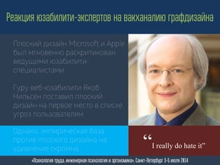 Плоский дизайн Microsoft и Apple
был мгновенно раскритикован
ведущими юзабилити-
специалистами.
Гуру веб-юзабилити Якоб
Нильсен поставил плоский
дизайн на первое место в списке
угроз пользователям.
Реакция юзабилити-экспертов на вакханалию графдизайна
«Психология труда, инженерная психология и эргономика», Санкт-Петербург 3-5 июля 2014
“I really do hate it”
Однако, эмпирическая база
против плоского дизайна на
удивление скромна...
 