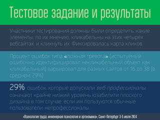 Участники тестирования должны были определить, какие
элементы, по их мнению, кликабельны на этих четырёх
вебсайтах, и кликнуть их. Фиксировалась карта кликов.
Тестовое задание и результаты
«Психология труда, инженерная психология и эргономика», Санкт-Петербург 3-5 июля 2014
Процент ошибок типа «ложная тревога» (испытуемый
ошибочно идентифицировал некликабельный объект как
кликабельный) варьировал для разных сайтов от 16 до 38 (в
среднем: 29%).
29% ошибок, которые допускали веб-профессионалы,
означают крайне низкий уровень юзабилити плоского
дизайна в том случае, если им пользуются обычные
пользователи-непрофессионалы.
 
