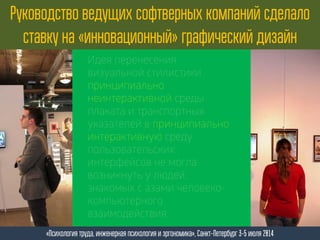 Руководство ведущих софтверных компаний сделало
ставку на «инновационный» графический дизайн
«Психология труда, инженерная психология и эргономика», Санкт-Петербург 3-5 июля 2014
Идея перенесения
визуальной стилистики
принципиально
неинтерактивной среды
плаката и транспортных
указателей в принципиально
интерактивную среду
пользовательских
интерфейсов не могла
возникнуть у людей,
знакомых с азами человеко-
компьютерного
взаимодействия.
 