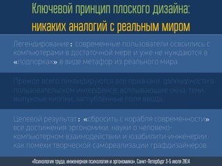 Целевой результат: «сбросить с корабля современности»
все достижения эргономики, науки о человеко-
компьютерном взаимодействии и юзабилити-инженерии
как помехи творческой самореализации графдизайнеров.
Ключевой принцип плоского дизайна:
никаких аналогий с реальным миром
«Психология труда, инженерная психология и эргономика», Санкт-Петербург 3-5 июля 2014
Прежде всего ликвидируются все признаки трёхмерности в
пользовательском интерфейсе: всплывающие окна, тени,
выпуклые кнопки, заглублённые поля ввода.
Легендирование: современные пользователи освоились с
компьютерами в достаточной мере и уже не нуждаются в
«подпорках» в виде метафор из реального мира.
 
