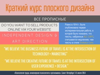 Краткий курс плоского дизайна
«Психология труда, инженерная психология и эргономика», Санкт-Петербург 3-5 июля 2014
ВСЕ ПРОПИСНЫЕ
Ровно в 1914 г. была
опубликована первая
экспериментальная работа, в
которой было показано, что
тексты, набранные ALL CAPS,
считываются медленнее, чем
тексты в стиле Sentence case.
 