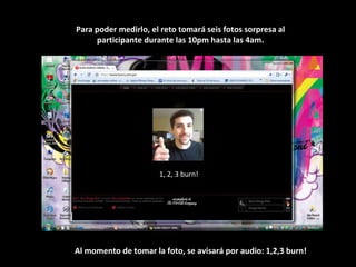 1, 2, 3 burn! Para poder medirlo, el reto tomará seis fotos sorpresa al participante durante las 10pm hasta las 4am. Al momento de tomar la foto, se avisará por audio: 1,2,3 burn! 
