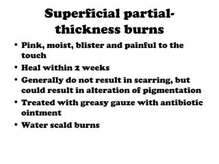 Superficial partial-
thickness burns
• Pink, moist, blister and painful to the
touch
• Heal within 2 weeks
• Generally do not result in scarring, but
could result in alteration of pigmentation
• Treated with greasy gauze with antibiotic
ointment
• Water scald burns
 
