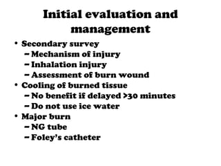 Initial evaluation and
management
• Secondary survey
– Mechanism of injury
– Inhalation injury
– Assessment of burn wound
• Cooling of burned tissue
– No benefit if delayed >30 minutes
– Do not use ice water
• Major burn
– NG tube
– Foley’s catheter
 