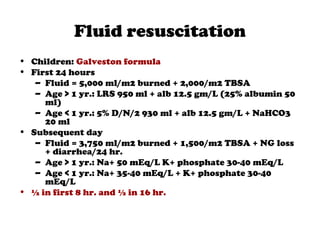 Fluid resuscitation
• Children: Galveston formula
• First 24 hours
– Fluid = 5,000 ml/m2 burned + 2,000/m2 TBSA
– Age > 1 yr.: LRS 950 ml + alb 12.5 gm/L (25% albumin 50
ml)
– Age < 1 yr.: 5% D/N/2 930 ml + alb 12.5 gm/L + NaHCO3
20 ml
• Subsequent day
– Fluid = 3,750 ml/m2 burned + 1,500/m2 TBSA + NG loss
+ diarrhea/24 hr.
– Age > 1 yr.: Na+ 50 mEq/L K+ phosphate 30-40 mEq/L
– Age < 1 yr.: Na+ 35-40 mEq/L + K+ phosphate 30-40
mEq/L
• ½ in first 8 hr. and ½ in 16 hr.
 