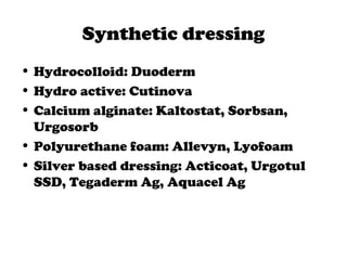 Synthetic dressing
• Hydrocolloid: Duoderm
• Hydro active: Cutinova
• Calcium alginate: Kaltostat, Sorbsan,
Urgosorb
• Polyurethane foam: Allevyn, Lyofoam
• Silver based dressing: Acticoat, Urgotul
SSD, Tegaderm Ag, Aquacel Ag
 