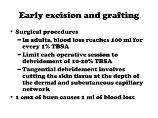 Early excision and grafting
• Surgical procedures
– In adults, blood loss reaches 100 ml for
every 1% TBSA
– Limit each operative session to
debridement of 10-20% TBSA
– Tangential debridement involves
cutting the skin tissue at the depth of
the dermal and subcutaneous capillary
network
• 1 cm2 of burn causes 1 ml of blood loss
 