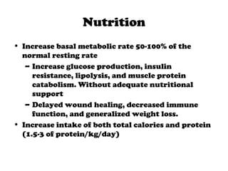 Nutrition
• Increase basal metabolic rate 50-100% of the
normal resting rate
– Increase glucose production, insulin
resistance, lipolysis, and muscle protein
catabolism. Without adequate nutritional
support
– Delayed wound healing, decreased immune
function, and generalized weight loss.
• Increase intake of both total calories and protein
(1.5-3 of protein/kg/day)
 