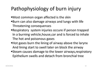 Pathophysiology of burn injury
Most common organ affected is the skin
Burn can also damage airways and lungs with life
Threatening consequenses
Respiratory system injuries occure if person trapped
In a burning vehicle,house,car and is forced to inhale
The hot and poisonous gases
Hot gases burn the lining of airway above the larynx
And lining start to swell later on block the airway
Steam causes damage to the lower airways,respiratory
Epithelium swells and detach from bronchial tree
10/22/2016 12
 