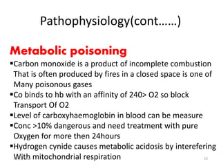 Pathophysiology(cont……)
Metabolic poisoning
Carbon monoxide is a product of incomplete combustion
That is often produced by fires in a closed space is one of
Many poisonous gases
Co binds to hb with an affinity of 240> O2 so block
Transport Of O2
Level of carboxyhaemoglobin in blood can be measure
Conc >10% dangerous and need treatment with pure
Oxygen for more then 24hours
Hydrogen cynide causes metabolic acidosis by interefering
With mitochondrial respiration10/22/2016 13
 