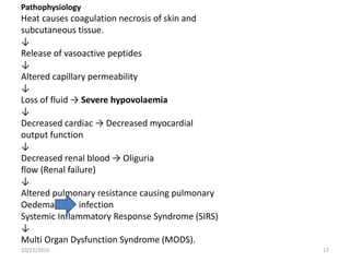 Pathophysiology
Heat causes coagulation necrosis of skin and
subcutaneous tissue.
↓
Release of vasoactive peptides
↓
Altered capillary permeability
↓
Loss of fluid → Severe hypovolaemia
↓
Decreased cardiac → Decreased myocardial
output function
↓
Decreased renal blood → Oliguria
flow (Renal failure)
↓
Altered pulmonary resistance causing pulmonary
Oedema infection
Systemic Inflammatory Response Syndrome (SIRS)
↓
Multi Organ Dysfunction Syndrome (MODS).
10/22/2016 17
 