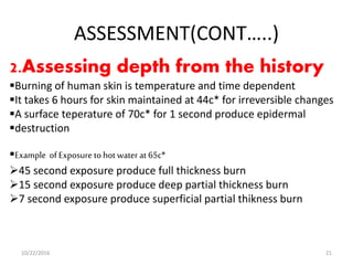 ASSESSMENT(CONT…..)
2.Assessing depth from the history
Burning of human skin is temperature and time dependent
It takes 6 hours for skin maintained at 44c* for irreversible changes
A surface teperature of 70c* for 1 second produce epidermal
destruction
Example of Exposure to hot water at 65c*
45 second exposure produce full thickness burn
15 second exposure produce deep partial thickness burn
7 second exposure produce superficial partial thikness burn
10/22/2016 21
 