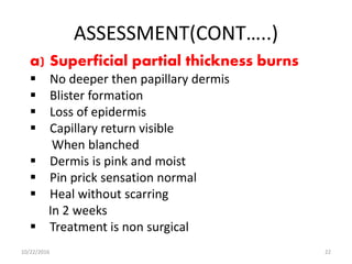 ASSESSMENT(CONT…..)
a) Superficial partial thickness burns
 No deeper then papillary dermis
 Blister formation
 Loss of epidermis
 Capillary return visible
When blanched
 Dermis is pink and moist
 Pin prick sensation normal
 Heal without scarring
In 2 weeks
 Treatment is non surgical
10/22/2016 22
 