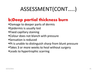 ASSESSMENT(CONT…..)
b)Deep partial thickness burn
Damage to deeper parts of dermis
Epidermis is usually lost
Fixed capillary staining
Colour does not blanch with pressure
Sensation is reduced
Pt is unable to distinguish sharp from blunt pressure
Takes 3 or more weeks to heal without surgery
Leads to hypertrophic scarring
10/22/2016 25
 