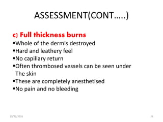 ASSESSMENT(CONT…..)
c) Full thickness burns
Whole of the dermis destroyed
Hard and leathery feel
No capillary return
Often thrombosed vessels can be seen under
The skin
These are completely anesthetised
No pain and no bleeding
10/22/2016 26
 