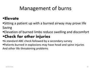 Management of burns
Elevate
Sitting a patient up with a burned airway may prove life
Saving
Elevation of burned limbs reduce swelling and discomfort
Check for other injuries
A standard ABC check followed by a secondary survey
Patients burned in explosions may have head and spine injuries
And other life threatening problems
10/22/2016 33
 