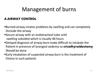 Management of burns
A.AIRWAY CONTROL
Burned airway creates problems by swelling and can completely
Occlude the airway
Secure airway with an endotracheal tube until
swelling subsided which is Usually 48 hours
Delayed diagnosis of airway burn make difficult to intubate the
Patient in presence of lyrangeal oedema so cricothyroidectomy
Should be done
Early intubation of suspected airway burn is the treatment of
Choice in such patients
10/22/2016 36
 