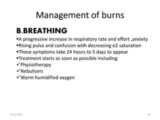 Management of burns
B.BREATHING
A progressive increase in respiratory rate and effort ,anxiety
Rising pulse and confusion with decreasing o2 saturation
These symptoms take 24 hours to 5 days to appear
Treatment starts as soon as possible including
Physiotherapy
Nebulisers
Warm humidified oxygen
10/22/2016 37
 