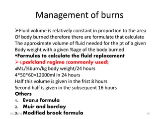 Management of burns
Fluid volume is relatively constant in proportion to the area
Of body burned therefore there are formulate that calculate
The approximate volume of fluid needed for the pt of a given
Body weight with a given %age of the body burned
Formulas to calculate the fluid replacement
1.parkland regime (commonly used)
4ML/%burn/kg body weight/24 hours
4*50*60=12000ml in 24 hours
Half this volume is given in the frist 8 hours
Second half is given in the subsequent 16 hours
Others
1. Evan,s formula
2. Muir and barclay
3. Modified brook formula10/22/2016 39
 